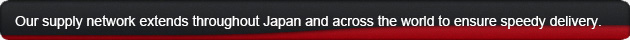 Our supply network extends throughout Japan and across the world to ensure speedy delivery.